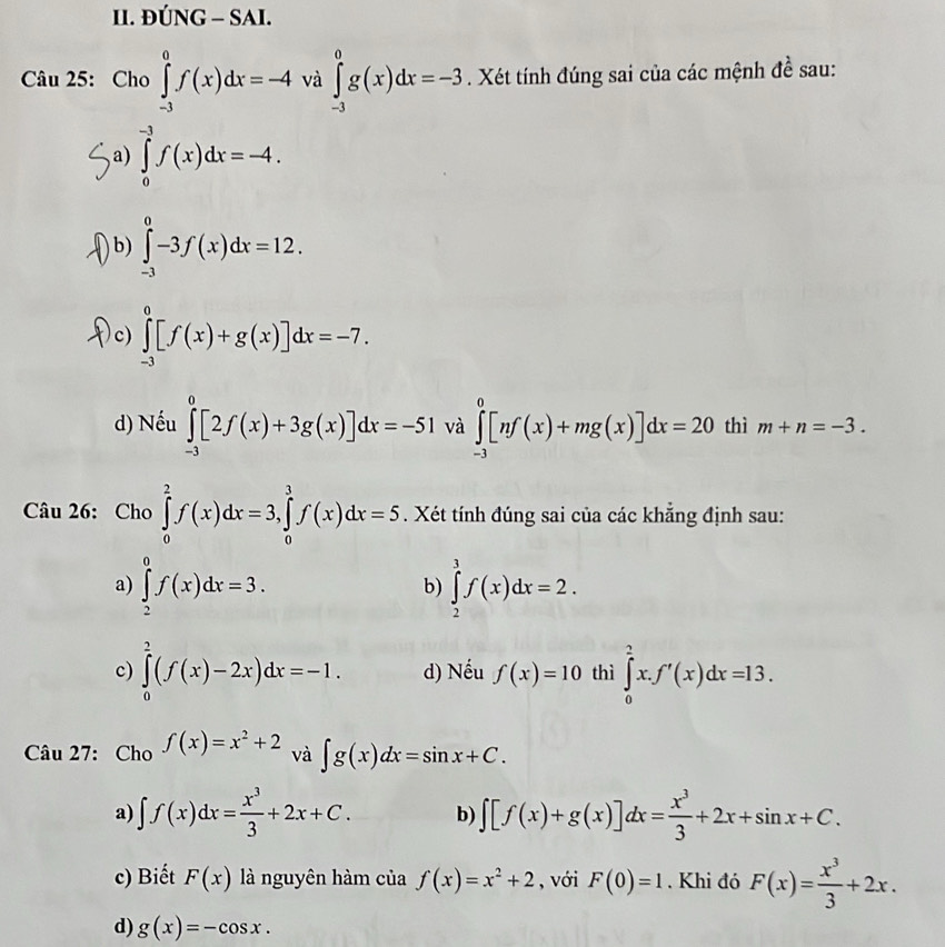 ĐÚNG - SAI.
Câu 25: Ch 0∈tlimits _(-3)^0f(x)dx=-4 và ∈tlimits _(-3)^0g(x)dx=-3. Xét tính đúng sai của các mệnh đề sau:
a) ∈tlimits _0^((-3)f(x)dx=-4.
b) ∈tlimits _(-3)^0-3f(x)dx=12.
c) ∈tlimits _(-3)^0[f(x)+g(x)]dx=-7.
d) Nếu ∈tlimits _(-3)^0[2f(x)+3g(x)]dx=-51 và ∈tlimits _(-3)^0[nf(x)+mg(x)]dx=20 thì m+n=-3.
Câu 26: Cho ∈tlimits _0^2f(x)dx=3,∈tlimits _0^3f(x)dx=5. Xét tính đúng sai của các khẳng định sau:
a) ∈tlimits _2^0f(x)dx=3. b) ∈tlimits _2^3f(x)dx=2.
c) ∈tlimits _0^2(f(x)-2x)dx=-1. d) Nếu f(x)=10 thì ∈tlimits _0^2x.f'(x)dx=13.
Câu 27: Cho f(x)=x^2)+2 và ∈t g(x)dx=sin x+C.
a) ∈t f(x)dx= x^3/3 +2x+C. b) ∈t [f(x)+g(x)]dx= x^3/3 +2x+sin x+C.
c) Biết F(x) là nguyên hàm của f(x)=x^2+2 , với F(0)=1. Khi đó F(x)= x^3/3 +2x.
d) g(x)=-cos x.