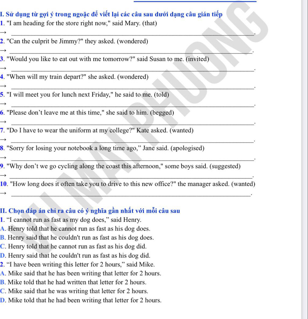 Sử dụng từ gợi ý trong ngoặc để viết lại các câu sau dưới dạng câu gián tiếp
1. "I am heading for the store right now," said Mary. (that)
_
2. "Can the culprit be Jimmy?" they asked. (wondered)
_.
3. "Would you like to eat out with me tomorrow?" said Susan to me. (invited)
_
4. "When will my train depart?" she asked. (wondered)
_.
5. "I will meet you for lunch next Friday," he said to me. (told)
_
6. "Please don’t leave me at this time," she said to him. (begged)
_.
7. "Do I have to wear the uniform at my college?" Kate asked. (wanted)
_
8. "Sorry for losing your notebook a long time ago,” Jane said. (apologised)
_.
9. "Why don’t we go cycling along the coast this afternoon," some boys said. (suggested)
_·
10. "How long does it often take you to drive to this new office?" the manager asked. (wanted)
_
II. Chọn đáp án chỉ ra câu có ý nghĩa gần nhất với mỗi câu sau
1. “I cannot run as fast as my dog does,” said Henry.
A. Henry told that he cannot run as fast as his dog does.
B. Henry said that he couldn't run as fast as his dog does.
C. Henry told that he cannot run as fast as his dog did.
D. Henry said that he couldn't run as fast as his dog did.
2. “I have been writing this letter for 2 hours,” said Mike.
A. Mike said that he has been writing that letter for 2 hours.
B. Mike told that he had written that letter for 2 hours.
C. Mike said that he was writing that letter for 2 hours.
D. Mike told that he had been writing that letter for 2 hours.