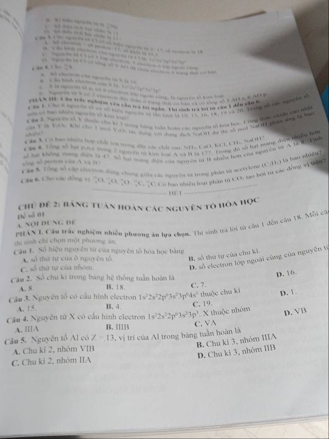 đ tớ hai nh th  
1 no chến tích bao thn sà  
c ận 4 C ln igayón ln Cl cn ao hapo oglerón to 2. 17, sl neotron is 18

7x^32x^22y^23x^3+y^3+y^2
Ngrdn là Cà có bồng số  N3 da coc  hn cng đai với bà
         
“ e
a   Sl electron của nguyêo ta % là 1 6
ão hinh c oc t
7x^2b°
C X là nguyện tố p, có ở chection lớp ngoài công, là ngucên tố kua luạ
0  Nsyên tử 5 có 2 cloeton độc thân ở tng thái có bàn và có tổng số 3 AOs, 6AO
PHTAN HIE: C âu trác nghiệm vêu cần trà lợi ngàn. Thi sinh trà li từ vâu 1 đền cầu 6,
Che 1. Cho 8 nguyên tố vớ có tiện nguyên tà lần loại là 10, 11, 16, 18, 19 và 20. Trong vô các nguyên tổ
een oo bao nhiền nineen in kim toal .
Câu 2. Nguyên tổ V thuộc chu ki 3 trong bang tuần hoàn các nguyên tổ hoa học. Công thực nxidn cao nhật
của V ài ViOc Khi chơ 1 moi ViOi tác dụng với dung dịch NaOH dự thi sở mội NaOH phần ứng đã bao
shuòu ?
Ol 3, Có bao nhiều hợp chất lon trong đây các chất sai NH, CaO, KCl, CH, NaOHS
Câm 4 Tổng số hại tưc trong 2 nguyên từ ki loại A cà l là 177. Trong đó số hạt mạng điễn nhiều hơm
số hại không mang điện là 47. Số hại mang điện của nguyên từ B nhiên hơn của nguyên từ A là R. Winh
sông số proton của A và H?
là bao nhiệu?
Cân & Tổng số cập electron đùng chung giữa các nguyên từ trong phân từ acetylene (C
Câu 6. Cho các đồng vị 2O, 2O, 2O : C.'C. Có bao nhiêu loại phân từ CO: tạo bởi từ các đồng vị trên? 11_2)

…  Hểt ,.
Chủ để 2: Bảng tuân hoàn các nguyên tô hóa học
Đề số 01
A. Nội DUNg đề
PHAN I Cầu trắc nghiệm nhiều phương án lựa chọn. Thí sinh trá lời từ câu 1 đến câu 18. Mỗi câ
thí sinh chỉ chọn một phương ăn
Câu L. Số hiệu nguyên tử của nguyên tổ hóa học bằng
A. số thứ tự của ô nguyên tổ
B, số thứ tự của chu kì.
C, số thứ tự của nhóm
D. số electron lớp ngoài cùng của nguyên từ
Câu 2. Số chu ki trong bảng hệ thống tuần hoàn là
D. 16.
A. 8 B. 18 C. 7.
Câu 3. Nguyên tổ có cầu hình electron 1s^22s^22p^63s^23p^64s^3 thuộc chu kì D. 1.
A. 15.
B. 4.
C. 19.
Câu 4. Nguyên tử X có cầu hình electron 1s^22s^22p^63s^23p^3. X thuộc nhóm
D. VB
A. IIIA B. 1B C. VA
Câu 5. Nguyên tổ Al có Z=13 , vị trí của Al trong bảng tuần hoàn là
B. Chu kì 3, nhóm IIIA
A. Chu ki 2. nhóm VIB
D. Chu kì 3, nhóm IIB
C. Chu kỉ 2, nhóm IIA