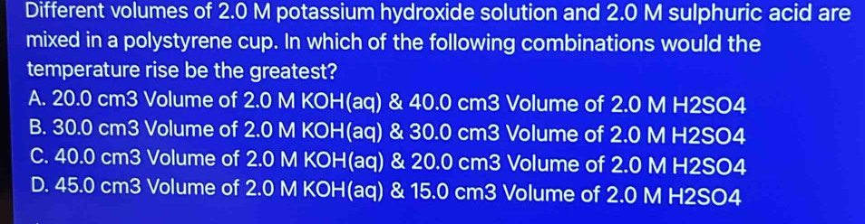 Different volumes of 2.0 M potassium hydroxide solution and 2.0 M sulphuric acid are
mixed in a polystyrene cup. In which of the following combinations would the
temperature rise be the greatest?
A. 20.0 cm3 Volume of 2.0 M KOH(aq) & 40.0 cm3 Volume of 2.0 M H2SO4
B. 30.0 cm3 Volume of 2.0 M KOH(aq) & 30.0 cm3 Volume of 2.0 M H2SO4
C. 40.0 cm3 Volume of 2.0 M KOH(aq) & 20.0 cm3 Volume of 2.0 M H2SO4
D. 45.0 cm3 Volume of 2.0 M KOH(aq) & 15.0 cm3 Volume of 2.0 M H2SO4