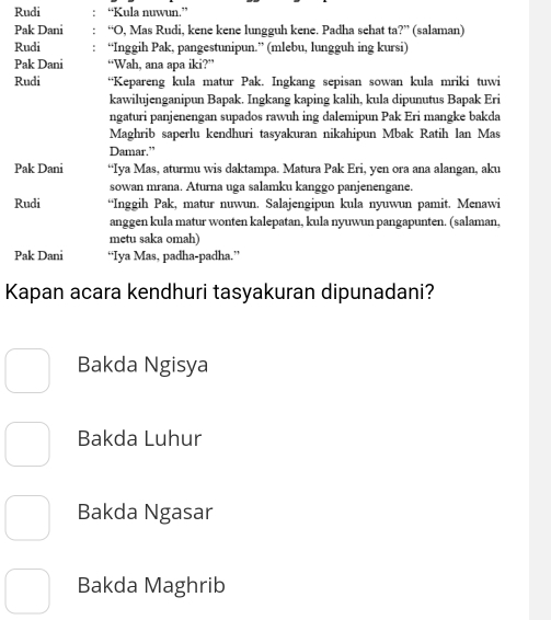 Rudi “Kula nuwun.”
Pak Dani “O, Mas Rudi, kene kene lungguh kene. Padha sehat ta ?'' (salaman)
Rudi “Inggih Pak, pangestunipun.” (mlebu, lungguh ing kursi)
Pak Dani “Wah, ana apa iki?”
Rudi “Kepareng kula matur Pak. Ingkang sepisan sowan kula mriki tuwi
kawilujenganipun Bapak. Ingkang kaping kalih, kula dipunutus Bapak Eri
ngaturi panjenengan supados rawuh ing dalemipun Pak Eri mangke bakda
Maghrib saperlu kendhuri tasyakuran nikahipun Mbak Ratih lan Mas
Damar.”
Pak Dani “Iya Mas, aturmu wis daktampa. Matura Pak Eri, yen ora ana alangan, aku
sowan mrana. Aturna uga salamku kanggo panjenengane.
Rudi “Inggih Pak, matur nuwun. Salajengipun kula nyuwun pamit. Menawi
anggen kula matur wonten kalepatan, kula nyuwun pangapunten. (salaman,
metu saka omah)
Pak Dani “Iya Mas, padha-padha.”
Kapan acara kendhuri tasyakuran dipunadani?
Bakda Ngisya
Bakda Luhur
Bakda Ngasar
Bakda Maghrib