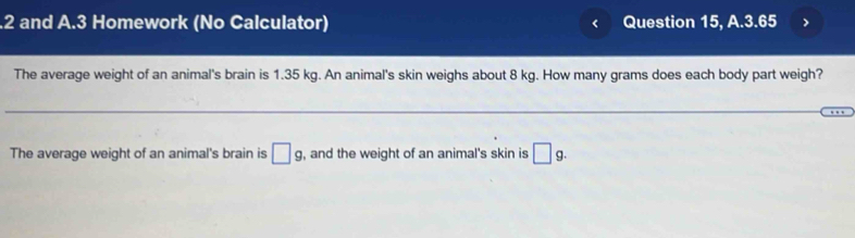 .2 and A.3 Homework (No Calculator) Question 15, A.3.65 
The average weight of an animal's brain is 1.35 kg. An animal's skin weighs about 8 kg. How many grams does each body part weigh? 
The average weight of an animal's brain is □ g , and the weight of an animal's skin is □ g.