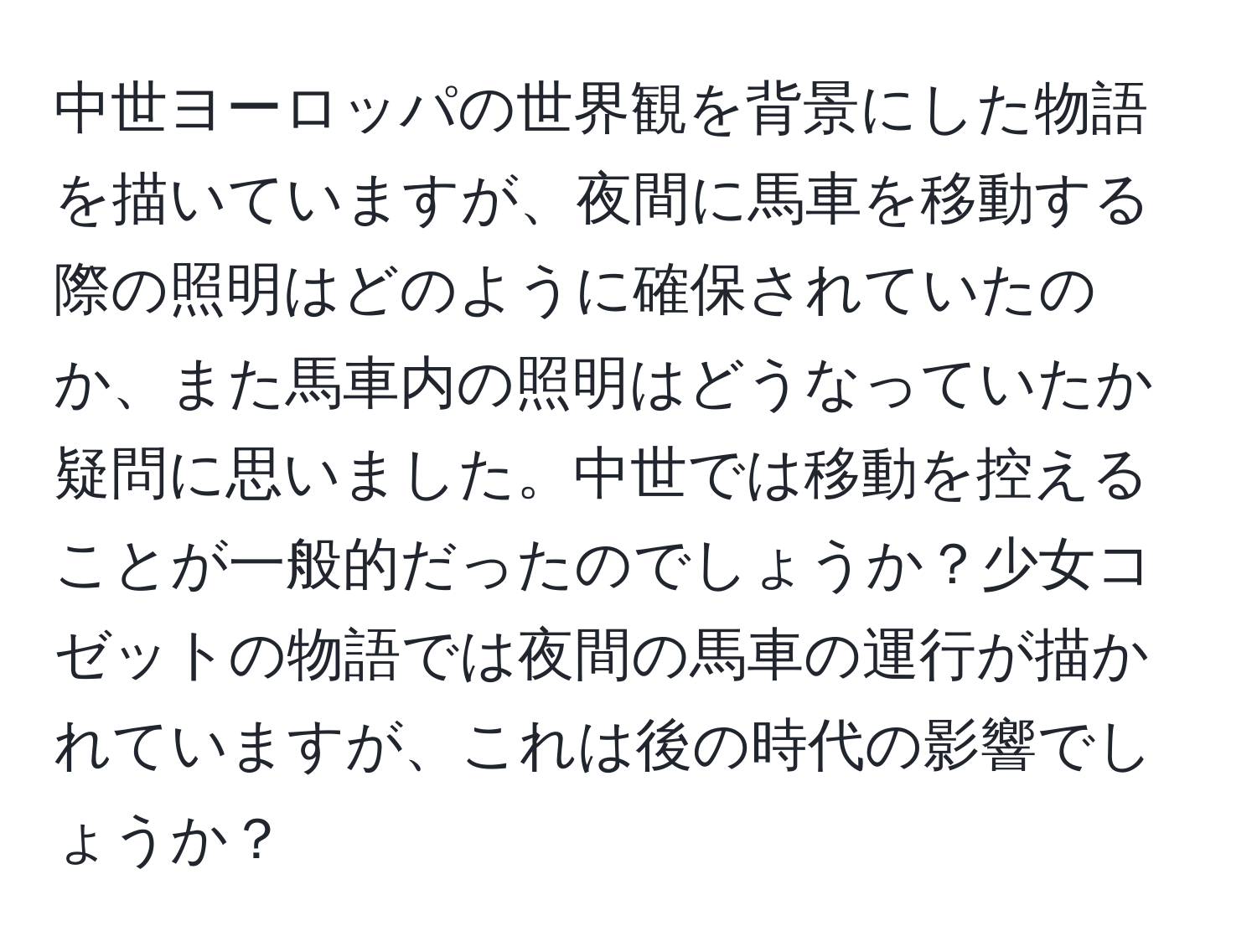 中世ヨーロッパの世界観を背景にした物語を描いていますが、夜間に馬車を移動する際の照明はどのように確保されていたのか、また馬車内の照明はどうなっていたか疑問に思いました。中世では移動を控えることが一般的だったのでしょうか？少女コゼットの物語では夜間の馬車の運行が描かれていますが、これは後の時代の影響でしょうか？