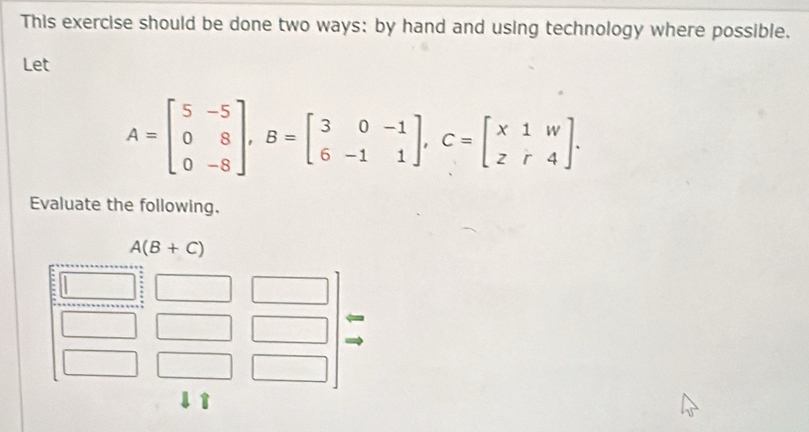 This exercise should be done two ways: by hand and using technology where possible,
Let
A=beginbmatrix 5&-5 0&8 0&-8endbmatrix ,B=beginbmatrix 3&0&-1 6&-1&1endbmatrix ,C=beginbmatrix x1&w z&r&4endbmatrix .
Evaluate the following.