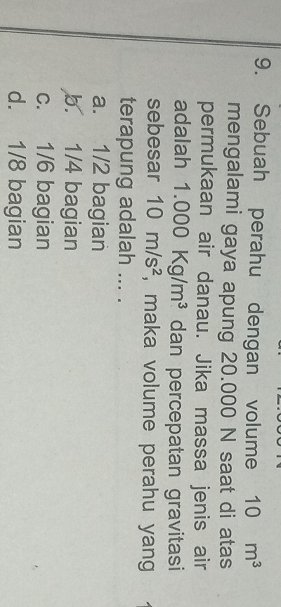 Sebuah perahu dengan volume 10m^3
mengalami gaya apung 20.000 N saat di atas
permukaan air danau. Jika massa jenis air
adalah 1.000Kg/m^3 dan percepatan gravitasi
sebesar 10m/s^2 , maka volume perahu yang
terapung adalah ... .
a. 1/2 bagian
b. 1/4 bagian
c. 1/6 bagian
d. 1/8 bagian