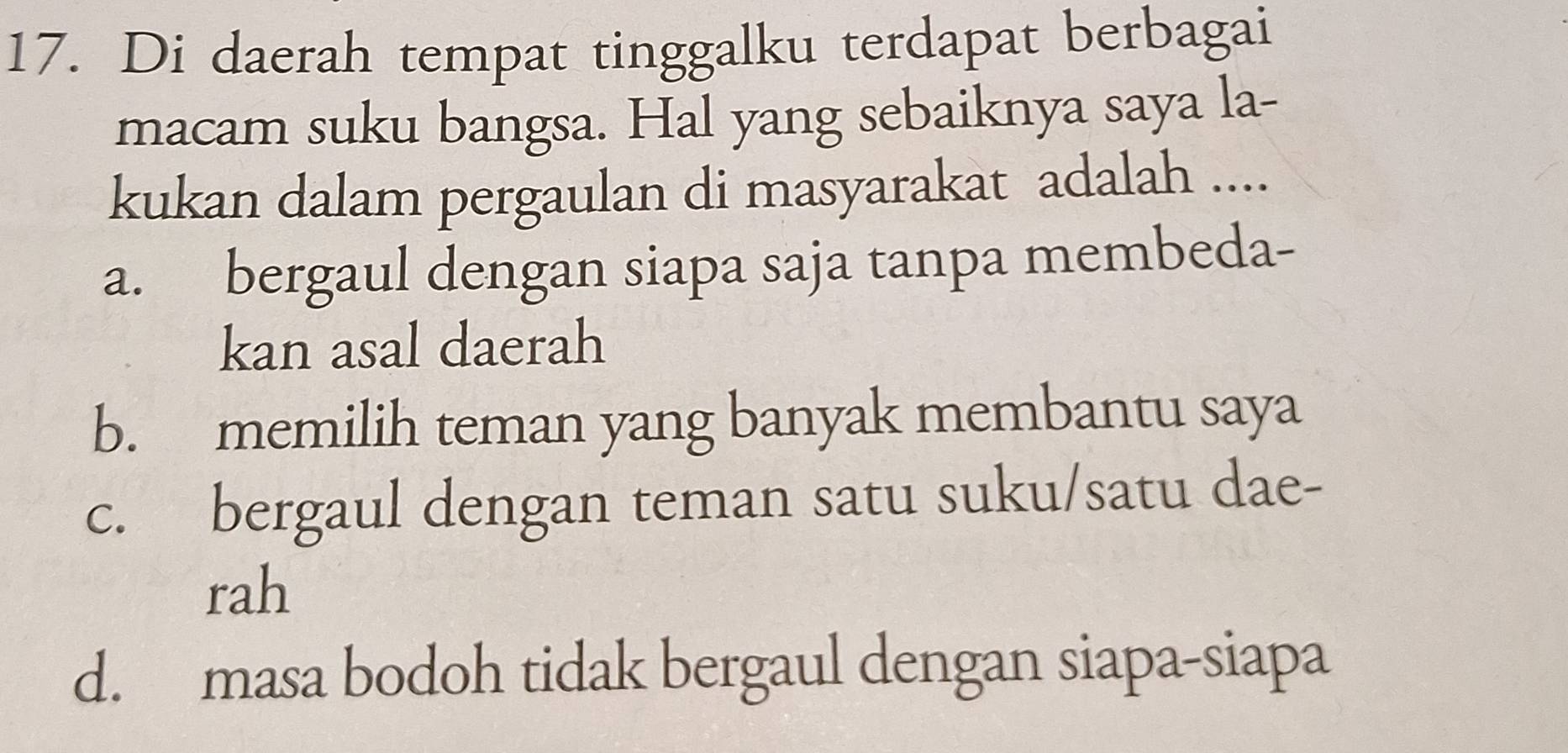 Di daerah tempat tinggalku terdapat berbagai
macam suku bangsa. Hal yang sebaiknya saya la-
kukan dalam pergaulan di masyarakat adalah ....
a. bergaul dengan siapa saja tanpa membeda-
kan asal daerah
b. memilih teman yang banyak membantu saya
c. bergaul dengan teman satu suku/satu dae-
rah
d. masa bodoh tidak bergaul dengan siapa-siapa