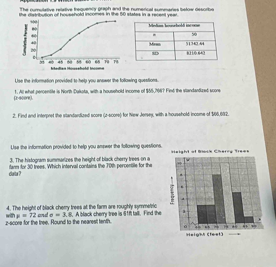 The cumulative relative frequency graph and the numerical summaries below describe 
the distribution of household incomes in the 50 states in a recent year.
100
80
60
40
20
。
35 40 45 50 55 60 65 70 75
Median Household Income 
Use the information provided to help you answer the following questions. 
1. At what percentile is North Dakota, with a household income of $55,766? Find the standardized score 
(z-score). 
2. Find and interpret the standardized score (z-score) for New Jersey, with a household income of $66,692. 
Use the information provided to help you answer the following questions. 
3. The histogram summarizes the height of black cherry trees on a 
farm for 30 trees. Which interval contains the 70th percentile for the 
data? 
4. The height of black cherry trees at the farm are roughly symmetric 
with mu =72 and sigma =3.8. A black cherry tree is 61ft tall. Find the 
z-score for the tree. Round to the nearest tenth.