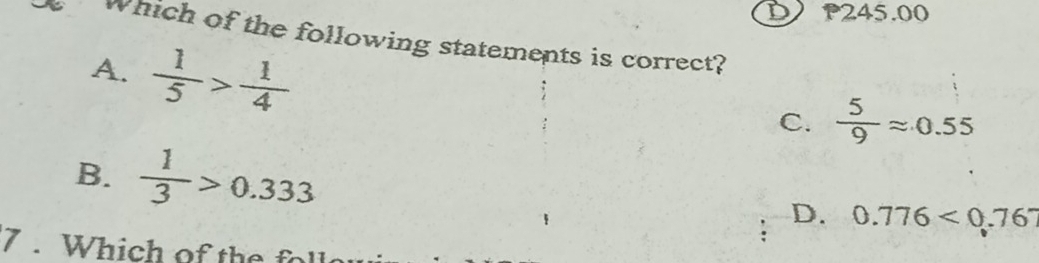 P245.00
Which of the following statements is correct?
A.  1/5 > 1/4 
C.  5/9 approx 0.55
B.  1/3 >0.333 D. 0.776<0.767
7 . Which of te