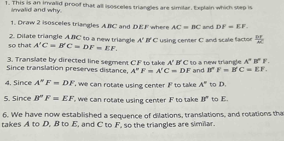 This is an invalid proof that all isosceles triangles are similar. Explain which step is 
invalid and why. 
1. Draw 2 isosceles triangles ABC and DEF where AC=BC and DF=EF. 
2. Dilate triangle ABC to a new triangle A'B'C
so that A'C=B'C=DF=EF. using center C and scale factor  DF/AC 
3. Translate by directed line segment CF to take A'B'C to a new triangle A''B''F. 
Since translation preserves distance, A''F=A'C=DF and B''F=B'C=EF. 
4. Since A''F=DF , we can rotate using center F to take A'' to D. 
5. Since B''F=EF , we can rotate using center F to take B'' to E. 
6. We have now established a sequence of dilations, translations, and rotations tha 
takes A to D, B to E, and C to F, so the triangles are similar.