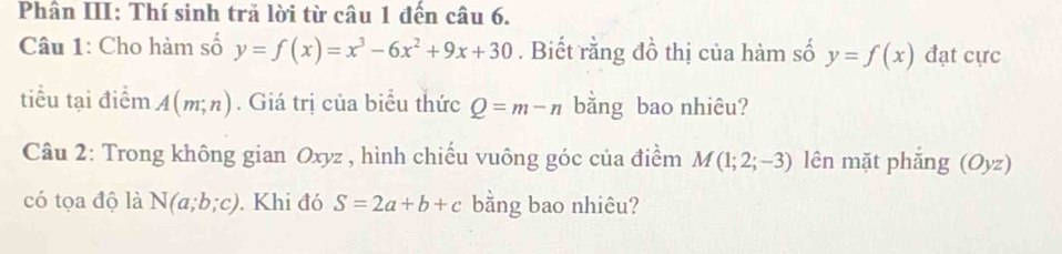 Phân III: Thí sinh trả lời từ câu 1 đến câu 6. 
Câu 1: Cho hàm số y=f(x)=x^3-6x^2+9x+30. Biết rằng đồ thị của hàm số y=f(x) đạt cực 
tiểu tại điểm A(m;n). Giá trị của biểu thức Q=m-n bằng bao nhiêu? 
Câu 2: Trong không gian Oxyz , hình chiếu vuông góc của điểm M(1;2;-3) lên mặt phǎng (C y_2 a 
có tọa độ là N(a;b;c). Khi đó S=2a+b+c bằng bao nhiêu?