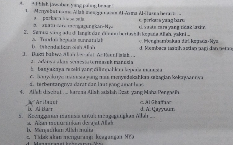 Pil*hlah jawaban yang paling benar !
1. Menyebut nama Allah menggunakan Al-Asma Al-Husna berarti ...
a. perkara biasa saja c. perkara yang baru
b. suatu cara mengagungkan-Nya d. suatu cara yang tidak lazim
2. Semua yang ada di langit dan dibumi bertasbih kepada Allah, yakni...
a. Tunduk kepada sunnatulah c. Menghambakan diri kepada-Nya
b. Dikendalikan oleh Allah d. Membaca tasbih setiap pagi dan petan
3. Bukti bahwa Allah bersifat Ar Rauuf ialah ...
a. adanya alam semesta termasuk manusia
b. banyaknya rezeki yang dilimpahkan kepada manusia
c. banyaknya manusia yang mau menyedekahkan sebagian kekayaannya
d. terbentangnya darat dan laut yang amat luas
4. Allah disebut .... karena Allah adalah Dzat yang Maha Pengasih.
Ar Rauuf c. Al Ghaffaar
b. Al Barr d. Al Qayyuum
5. Keengganan manusia untuk mengagungkan Allah ....
a. Akan menurunkan derajat Allah
b. Menjadikan Allah mulia
c. Tidak akan mengurangi keagungan-NYa
d Mengurangi keheçaran-Nva