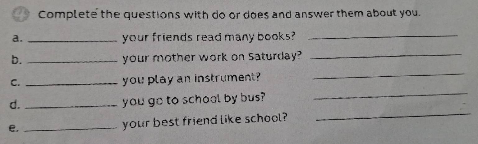 Complete the questions with do or does and answer them about you. 
a. _your friends read many books? 
_ 
b. _your mother work on Saturday? 
_ 
_ 
C._ 
you play an instrument? 
_ 
_ 
d._ 
you go to school by bus? 
e._ 
your best friend like school?