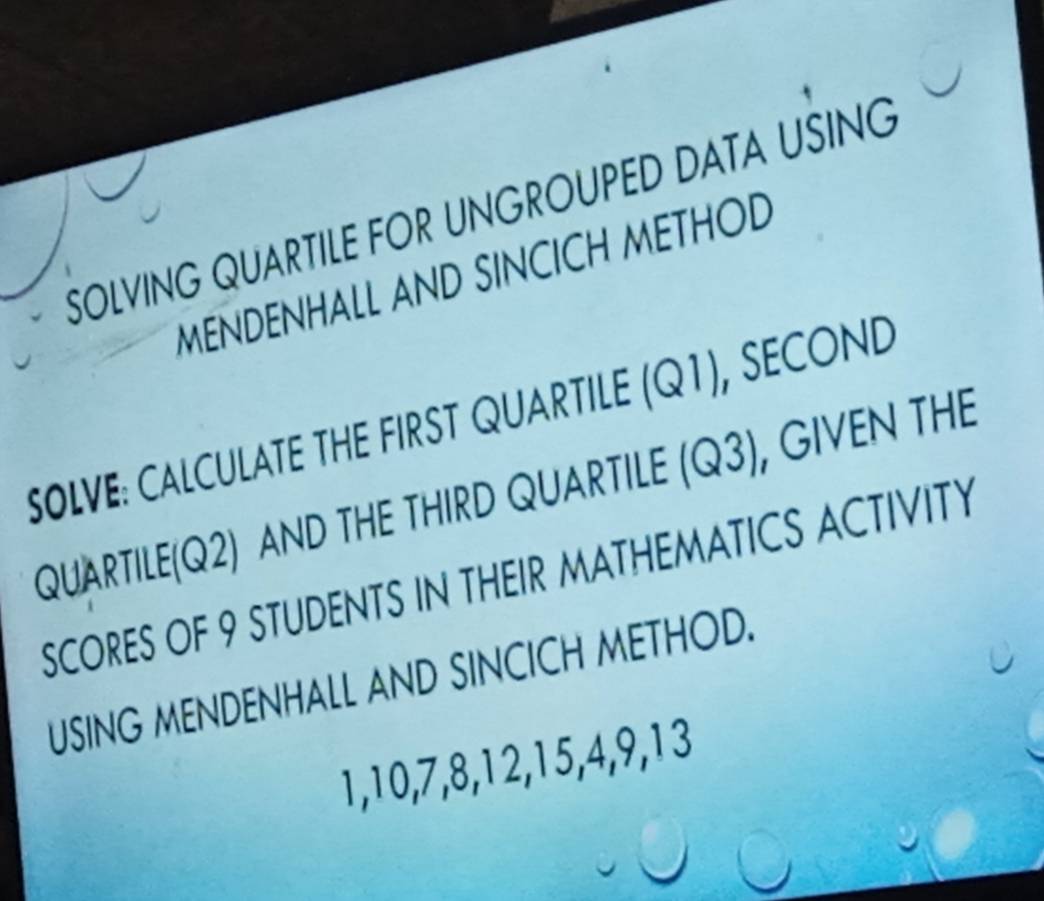 SOLVING QUARTILE FOR UNGROUPED DATA UŠING 
MENDENHALL AND SINCICH METHOD 
SOLVE: CALCULATE THE FIRST QUARTILE (Q1), SECOND 
QUARTILE(Q2) AND THE THIRD QUARTILE (Q3) , GIVEN THE 
SCORES OF 9 STUDENTS IN THEIR MATHEMATICS ACTIVITY 
USING MENDENHALL AND SINCICH METHOD.
1, 10, 7, 8, 12, 15, 4, 9, 13