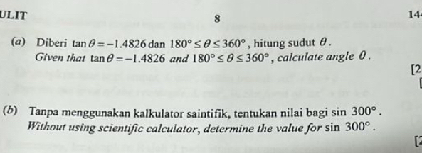 ULIT 8 
14 
(a) Diberi tan θ =-1.4826dan180°≤ θ ≤ 360° , hitung sudut θ. 
Given that tan θ =-1.4826 and 180°≤ θ ≤ 360° , calculate angle θ. 
[2 
(6) Tanpa menggunakan kalkulator saintifik, tentukan nilai bagi sin 300°. 
Without using scientific calculator, determine the value for s sin 300°.