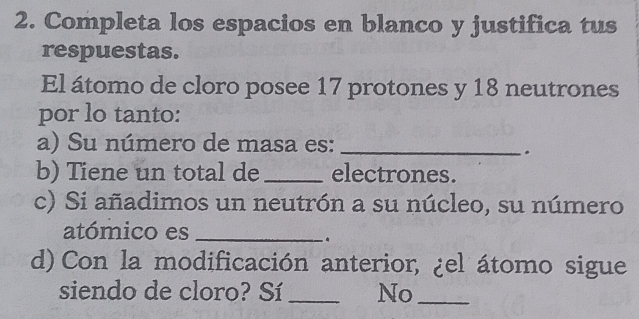 Completa los espacios en blanco y justifica tus 
respuestas. 
El átomo de cloro posee 17 protones y 18 neutrones 
por lo tanto: 
a) Su número de masa es:_ 
. 
b) Tiene un total de _electrones. 
c) Si añadimos un neutrón a su núcleo, su número 
atómico es_ 
. 
d) Con la modificación anterior, ¿el átomo sigue 
siendo de cloro? Sí _No_