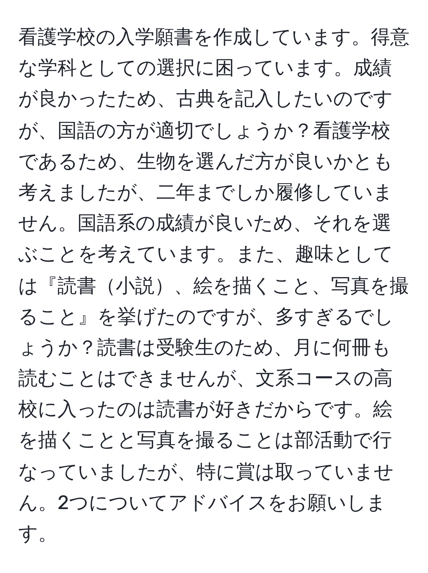 看護学校の入学願書を作成しています。得意な学科としての選択に困っています。成績が良かったため、古典を記入したいのですが、国語の方が適切でしょうか？看護学校であるため、生物を選んだ方が良いかとも考えましたが、二年までしか履修していません。国語系の成績が良いため、それを選ぶことを考えています。また、趣味としては『読書小説、絵を描くこと、写真を撮ること』を挙げたのですが、多すぎるでしょうか？読書は受験生のため、月に何冊も読むことはできませんが、文系コースの高校に入ったのは読書が好きだからです。絵を描くことと写真を撮ることは部活動で行なっていましたが、特に賞は取っていません。2つについてアドバイスをお願いします。