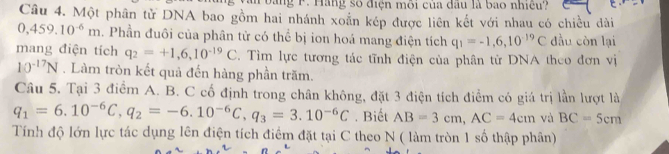 bang F. Hàng số điện môi của dầu là bao nhiều? 
Câu 4. Một phân tử DNA bao gồm hai nhánh xoắn kép được liên kết với nhau có chiều dài
0,459.10^(-6)m. Phần đuôi của phân tử có thể bị ion hoá mang điện tích q_1=-1,6,10^(-19)C đầu còn lại 
mang điện tích q_2=+1,6,10^(-19)C. Tìm lực tương tác tĩnh điện của phân tử DNA theo đơn vị
10^(-17)N. Làm tròn kết quả đến hàng phần trăm. 
Câu 5. Tại 3 điểm A. B. C cố định trong chân không, đặt 3 điện tích điểm có giá trị lần lượt là
q_1=6.10^(-6)C, q_2=-6.10^(-6)C, q_3=3.10^(-6)C. Biết AB=3cm, AC=4cm và BC=5cm
Tính độ lớn lực tác dụng lên điện tích điểm đặt tại C theo N ( làm tròn 1 số thập phân)