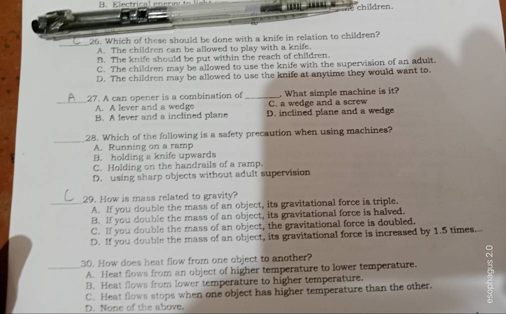 the children.
_
26. Which of these should be done with a knife in relation to children?
A. The children can be allowed to play with a knife.
B. The knife should be put within the reach of children.
C. The children may be allowed to use the knife with the supervision of an adult.
D. The children may be allowed to use the knife at anytime they would want to.
27. A can opener is a combination of_ . What simple machine is it?
_A. A lever and a wedge C. a wedge and a screw
B. A lever and a inclined plane D. inclined plane and a wedge
_
28. Which of the following is a safety precaution when using machines?
A. Running on a ramp
B. holding a knife upwards
C. Holding on the handrails of a ramp.
D. using sharp objects without adult supervision
29. How is mass related to gravity?
_A. If you double the mass of an object, its gravitational force is triple.
B. If you double the mass of an object, its gravitational force is halved.
C. If you double the mass of an object, the gravitational force is doubled.
D. If you double the mass of an object, its gravitational force is increased by 1.5 times.
30. How does heat flow from one object to another?
_A. Heat flows from an object of higher temperature to lower temperature.
B. Heat flows from lower temperature to higher temperature.
C. Heat flows stops when one object has higher temperature than the other.
D. None of the above.