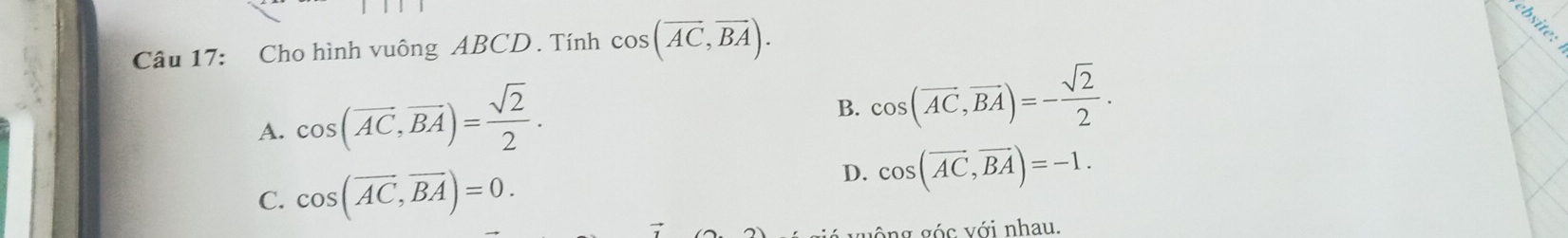 Cho hình vuông ABCD. Tính cos (overline AC, overline BA).

A. cos (vector AC, vector BA)= sqrt(2)/2 .
B. cos (overline AC, overline BA)=- sqrt(2)/2 .
C. cos (overline AC, overline BA)=0.
D. cos (overline AC, overline BA)=-1. 
vông góc với nhau.