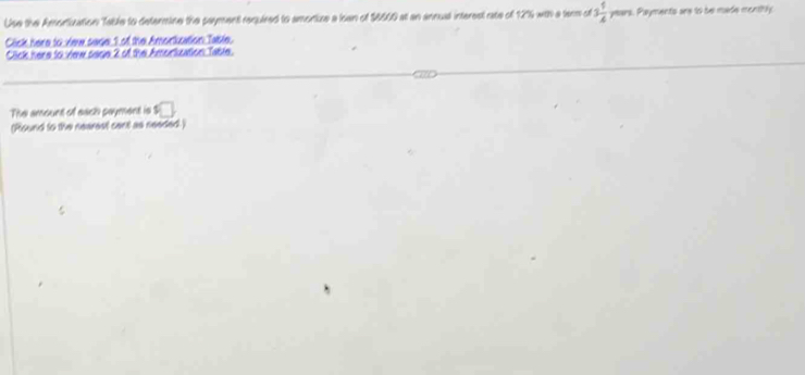 Use the Amortization Table to determine the payment required to amortuze a loan of $6600 at an annual interest rate of 12% with a tar of 3 1/4  years. Payments are to be made menthly 
Click here to viee sage 1 of the Amorisation Table. 
Click here to view sace 2 of the Amortication Table. 
The amount of each payment is □ 
(Round to the nearest cent as needed.)