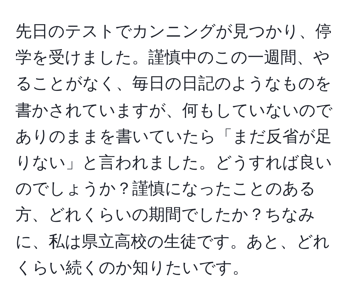 先日のテストでカンニングが見つかり、停学を受けました。謹慎中のこの一週間、やることがなく、毎日の日記のようなものを書かされていますが、何もしていないのでありのままを書いていたら「まだ反省が足りない」と言われました。どうすれば良いのでしょうか？謹慎になったことのある方、どれくらいの期間でしたか？ちなみに、私は県立高校の生徒です。あと、どれくらい続くのか知りたいです。