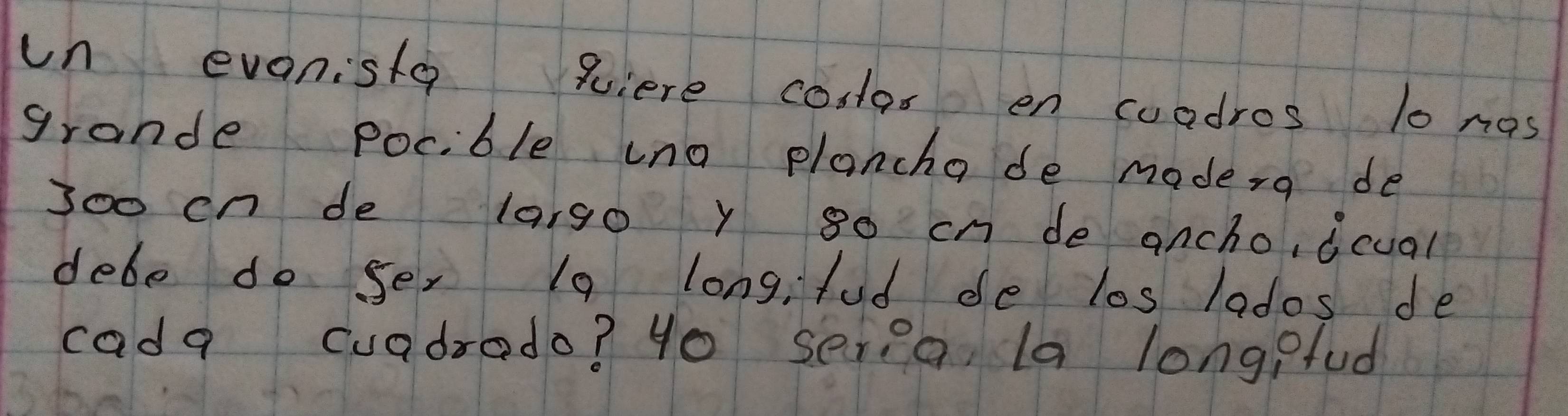 un eveniste qiere conlor en coadros 10 nas 
grande pocible uno plancha de moderg de 
Joo on de largo y 80 cn de ancho, dcual 
debe do se, 10 longi fud de los lados de 
cada cuadrado? 4o seria la longpfud