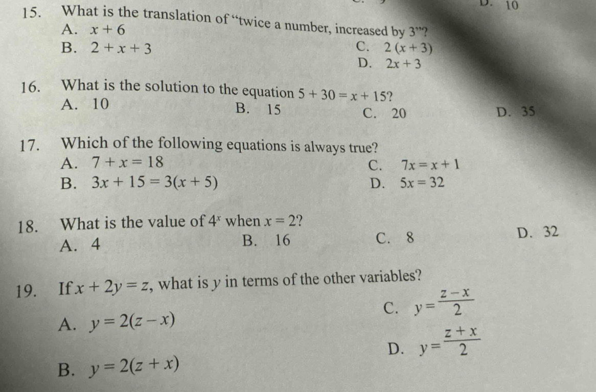 D. 10
15. What is the translation of “twice a number, increased by 3''
A. x+6
B. 2+x+3 C. 2(x+3)
D. 2x+3
16. What is the solution to the equation 5+30=x+15 ?
A. 10 B. 15
C. 20 D. 35
17. Which of the following equations is always true?
A. 7+x=18 C. 7x=x+1
B. 3x+15=3(x+5) D. 5x=32
18. What is the value of 4^x when x=2
A. 4 B. 16 C. 8 D. 32
19. If x+2y=z , what is y in terms of the other variables?
C. y= (z-x)/2 
A. y=2(z-x)
D. y= (z+x)/2 
B. y=2(z+x)