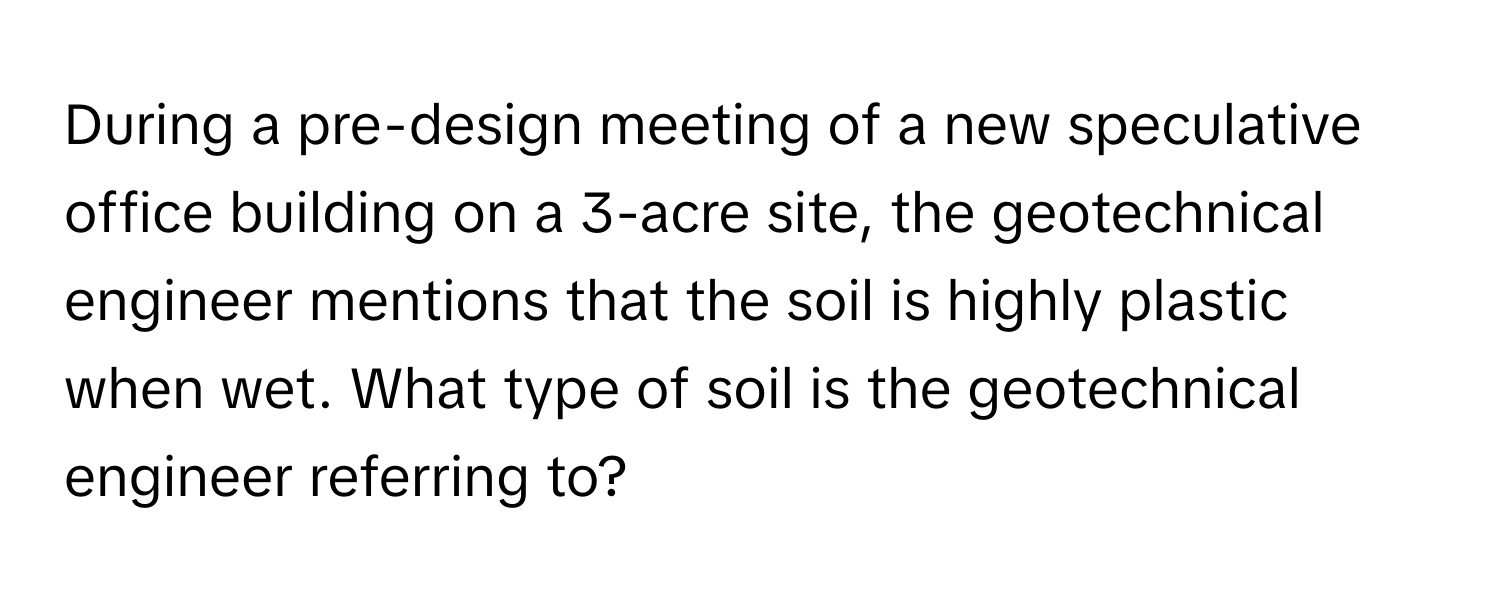 During a pre-design meeting of a new speculative office building on a 3-acre site, the geotechnical engineer mentions that the soil is highly plastic when wet. What type of soil is the geotechnical engineer referring to?