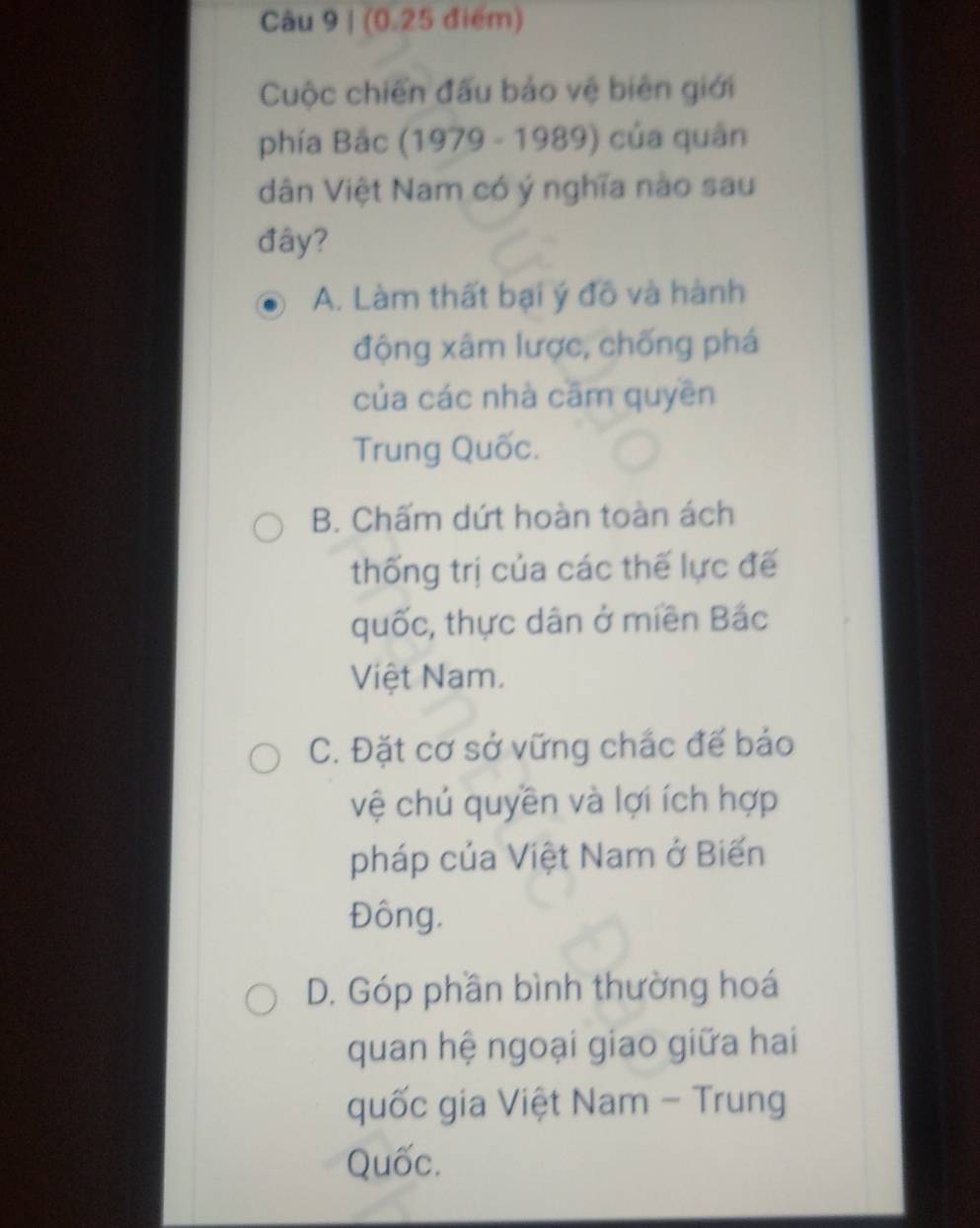 (0.25 điểm)
Cuộc chiến đấu bảo vệ biên giới
phía Bắc (1979 - 1989) của quân
dân Việt Nam có ý nghĩa nào sau
đây?
A. Làm thất bại ý đô và hành
động xâm lược, chống phá
của các nhà cām quyên
Trung Quốc.
B. Chấm dứt hoàn toàn ách
thống trị của các thế lực đế
quốc, thực dân ở miền Bắc
Việt Nam.
C. Đặt cơ sở vững chắc đế báo
vệ chú quyền và lợi ích hợp
pháp của Việt Nam ở Biến
Đông.
D. Góp phần bình thường hoá
quan hệ ngoại giao giữa hai
quốc gia Việt Nam - Trung
Quốc.