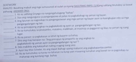 SEATWORK 
PANUTO: Basahing mabut! ang mga sumusunod at isulat sa inyong SAGUTANG PAPEL (1/4)ang salitang tinutukoy sa bawat 
pahayag. ANSWER ONLY 
1. Ito ay salitang Griyego na nangangahulugang "bahay" 
_2. Siya ang nangunguna sa pangangasiwa at patas na pagbabahagi ng yaman ng bayan 
_ 
_3. Ang lipunan na nagsisikap na pangangasiwaan ang mga yaman ng bayan ayon sa kaangkupan nito sa mga 
pangangailangan ng tao. 
4. Ito ay prinsipyong angkop na pagkakaloob ng ayon sa pangangailangan ng tao. 
_ 
_5. Ito ay tumutukoy sa produktibo, matalino, malikhain, at masinop sa paggamit ng likas na yaman ng isang 
lugar 
6. Ito ay paraan sa pagkakasya sa lahat ng bayarin sa bahay 
_7. Sino ang may kaisipan na: “Ang prinsipyo ng proportio ay ang angkop na 
_pagkakaloob ng yaman ayon sa pangangailangan ng tao"? 
8. Dito makikita ang kakayahan nating maging isang sino. 
_9. Ayon kay Max Scheller, ito ang dapat ibahagi upang makamit ang pagkakapantay-pantay 
_ 
_10. Ito ay tumutukoy sa tunay na tahanan na kung sean maaaring tumahan ang hawat isa sa pagsisikap na 
mahanap ang kanilang mga buhay