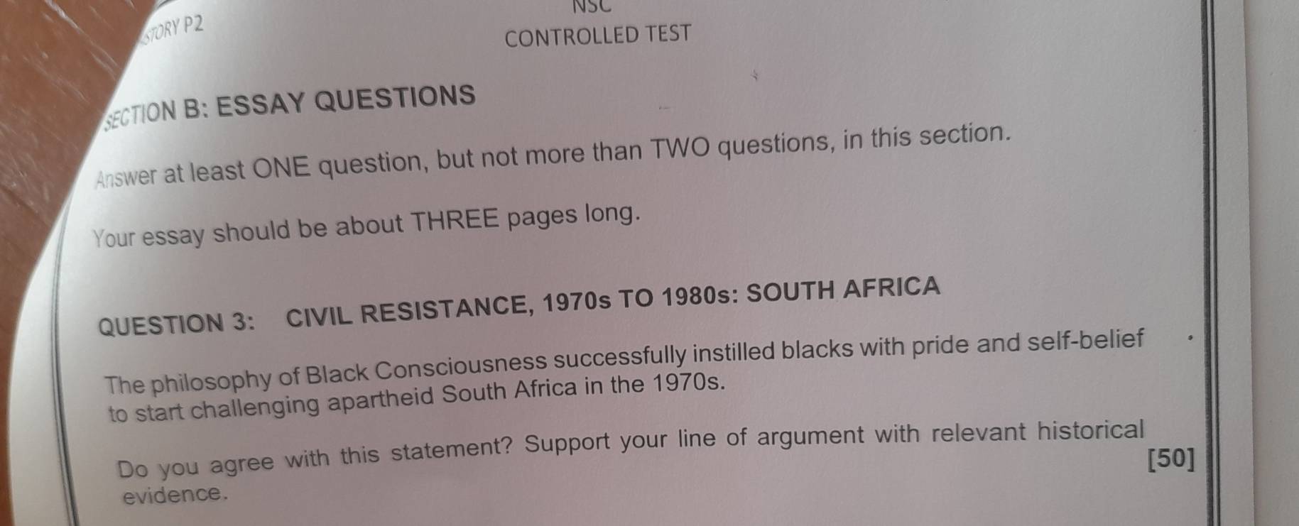 NSC 
STORY P2 
CONTROLLED TEST 
SECTION B: ESSAY QUESTIONS 
Answer at least ONE question, but not more than TWO questions, in this section. 
Your essay should be about THREE pages long. 
QUESTION 3: CIVIL RESISTANCE, 1970s TO 1980s: SOUTH AFRICA 
The philosophy of Black Consciousness successfully instilled blacks with pride and self-belief 
to start challenging apartheid South Africa in the 1970s. 
Do you agree with this statement? Support your line of argument with relevant historical 
[50] 
evidence.