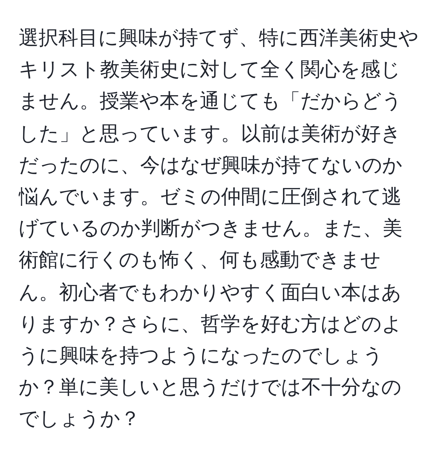 選択科目に興味が持てず、特に西洋美術史やキリスト教美術史に対して全く関心を感じません。授業や本を通じても「だからどうした」と思っています。以前は美術が好きだったのに、今はなぜ興味が持てないのか悩んでいます。ゼミの仲間に圧倒されて逃げているのか判断がつきません。また、美術館に行くのも怖く、何も感動できません。初心者でもわかりやすく面白い本はありますか？さらに、哲学を好む方はどのように興味を持つようになったのでしょうか？単に美しいと思うだけでは不十分なのでしょうか？