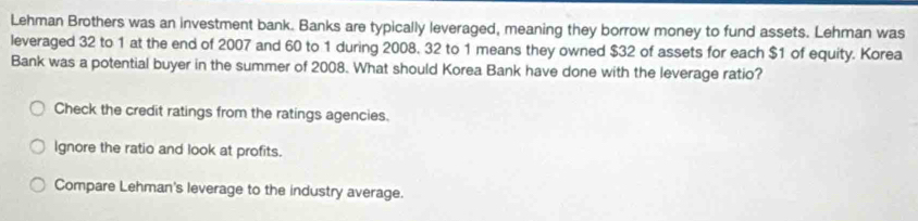 Lehman Brothers was an investment bank. Banks are typically leveraged, meaning they borrow money to fund assets. Lehman was
leveraged 32 to 1 at the end of 2007 and 60 to 1 during 2008, 32 to 1 means they owned $32 of assets for each $1 of equity. Korea
Bank was a potential buyer in the summer of 2008. What should Korea Bank have done with the leverage ratio?
Check the credit ratings from the ratings agencies.
Ignore the ratio and look at profits.
Compare Lehman's leverage to the industry average.