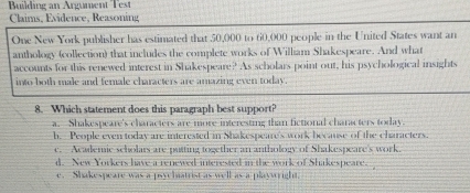 Building an Argument Test
Claims, Evidence, Reasoning
One New York publisher has estimated that 50,000 to 60,000 people in the United States want an
anthology (collection) that includes the complete works of William Shakespeare. And what
accounts for this renewed interest in Shakespeare? As scholars point out, his psychological insights
into both male and female characters are amazing even today.
8. Which statement does this paragraph best support?
a. Shakespeare's characters are more interesting than fictional characters today.
h. People even today are interested in Shakespeare's work because of the characters.
c. Academic scholars are puiting together an anthology of Shakespeare's work.
d. New Yorkers have a renewed interested in the work of Shakespeare.
e. Shakespeare was a psychatrist as well as a playwright.