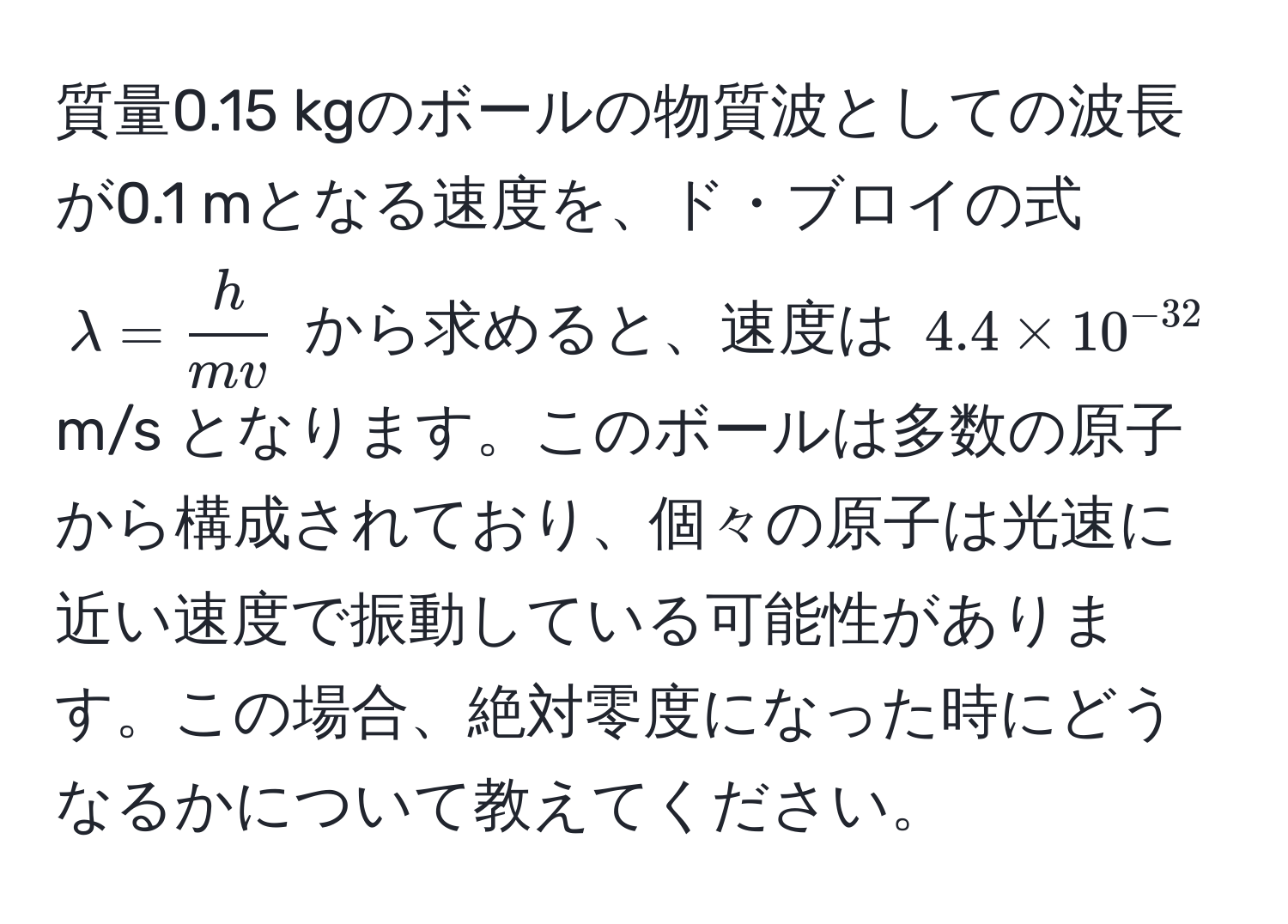 質量0.15 kgのボールの物質波としての波長が0.1 mとなる速度を、ド・ブロイの式 $lambda =  h/mv $ から求めると、速度は $4.4 * 10^(-32)$ m/s となります。このボールは多数の原子から構成されており、個々の原子は光速に近い速度で振動している可能性があります。この場合、絶対零度になった時にどうなるかについて教えてください。