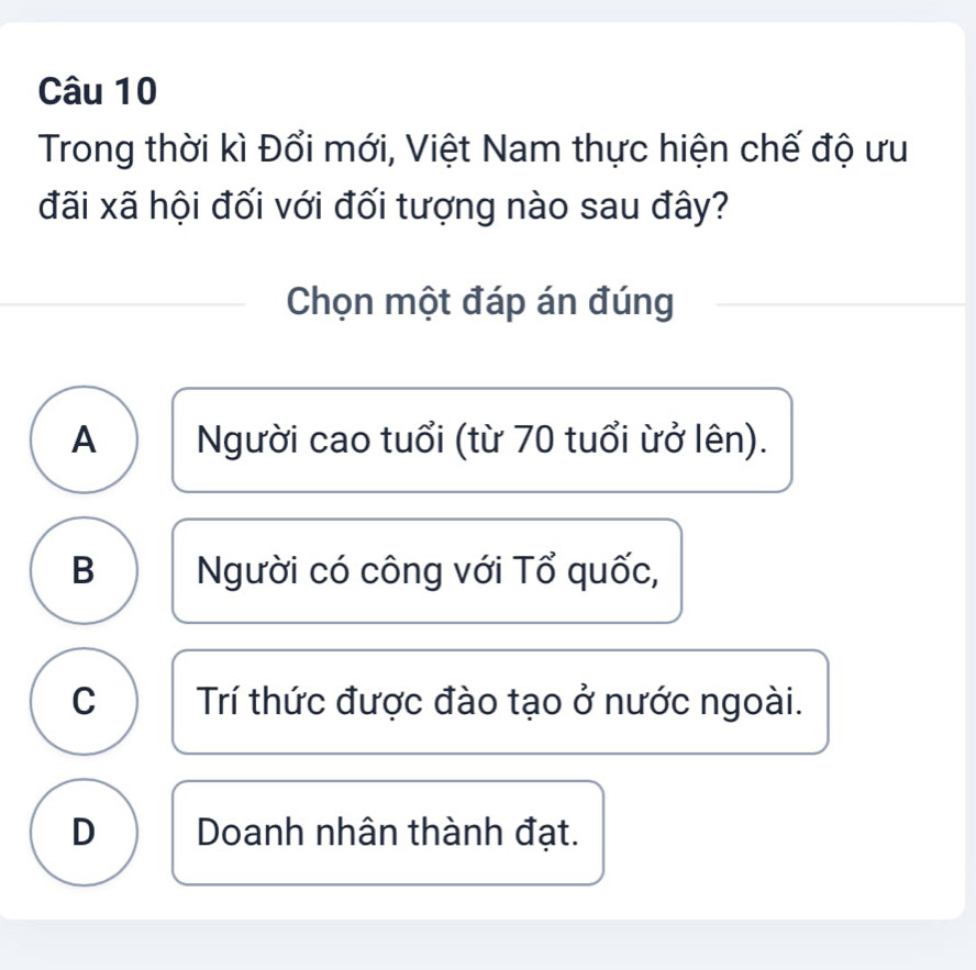 Trong thời kì Đổi mới, Việt Nam thực hiện chế độ ưu
đãi xã hội đối với đối tượng nào sau đây?
Chọn một đáp án đúng
A Người cao tuổi (từ 70 tuổi ừở lên).
B Người có công với Tổ quốc,
C Trí thức được đào tạo ở nước ngoài.
D Doanh nhân thành đạt.