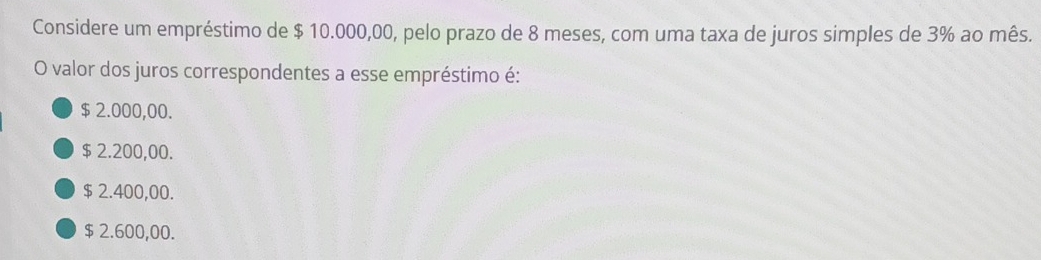 Considere um empréstimo de $ 10.000,00, pelo prazo de 8 meses, com uma taxa de juros simples de 3% ao mês.
O valor dos juros correspondentes a esse empréstimo é:
$ 2.000,00.
$ 2.200,00.
$ 2.400,00.
$ 2.600,00.