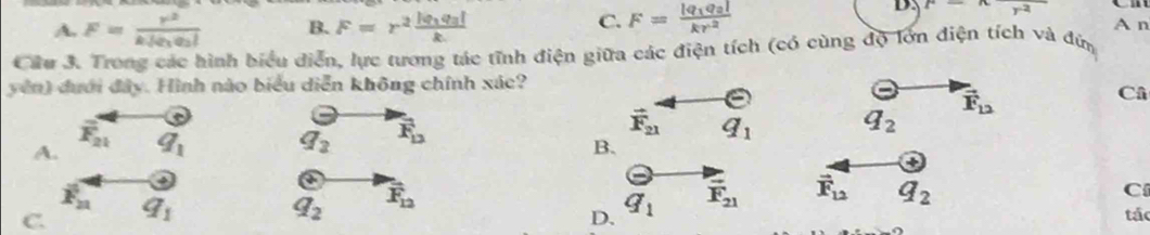 F=xfrac r^2
A. F=frac r^2k|Q_1Q_2| B. F=r^2frac |q_1q_3|k C. F=frac |q_1q_2|kr^2 A n
Câu 3. Trong các hình biểu diễn, lực tương tác tĩnh điện giữa các điện tích (có cùng độ lớn điện tích và đứn
yên) đưới đây. Hình nào biểu diễn không chính xác?
Theta
A. q_1 q_2 overline F_12 vector F_21 q_1 q_2 vector F_12
Câ
overline F_21
B.
a
4
overline F_n
q_2 vector F_12
D. q_1 vector F_21 vector F_12 q_2
C
C. q_1 tác