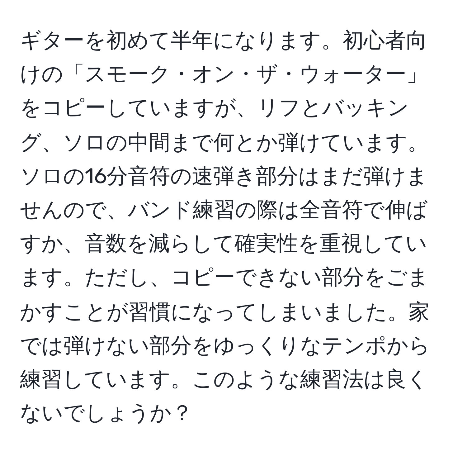 ギターを初めて半年になります。初心者向けの「スモーク・オン・ザ・ウォーター」をコピーしていますが、リフとバッキング、ソロの中間まで何とか弾けています。ソロの16分音符の速弾き部分はまだ弾けませんので、バンド練習の際は全音符で伸ばすか、音数を減らして確実性を重視しています。ただし、コピーできない部分をごまかすことが習慣になってしまいました。家では弾けない部分をゆっくりなテンポから練習しています。このような練習法は良くないでしょうか？