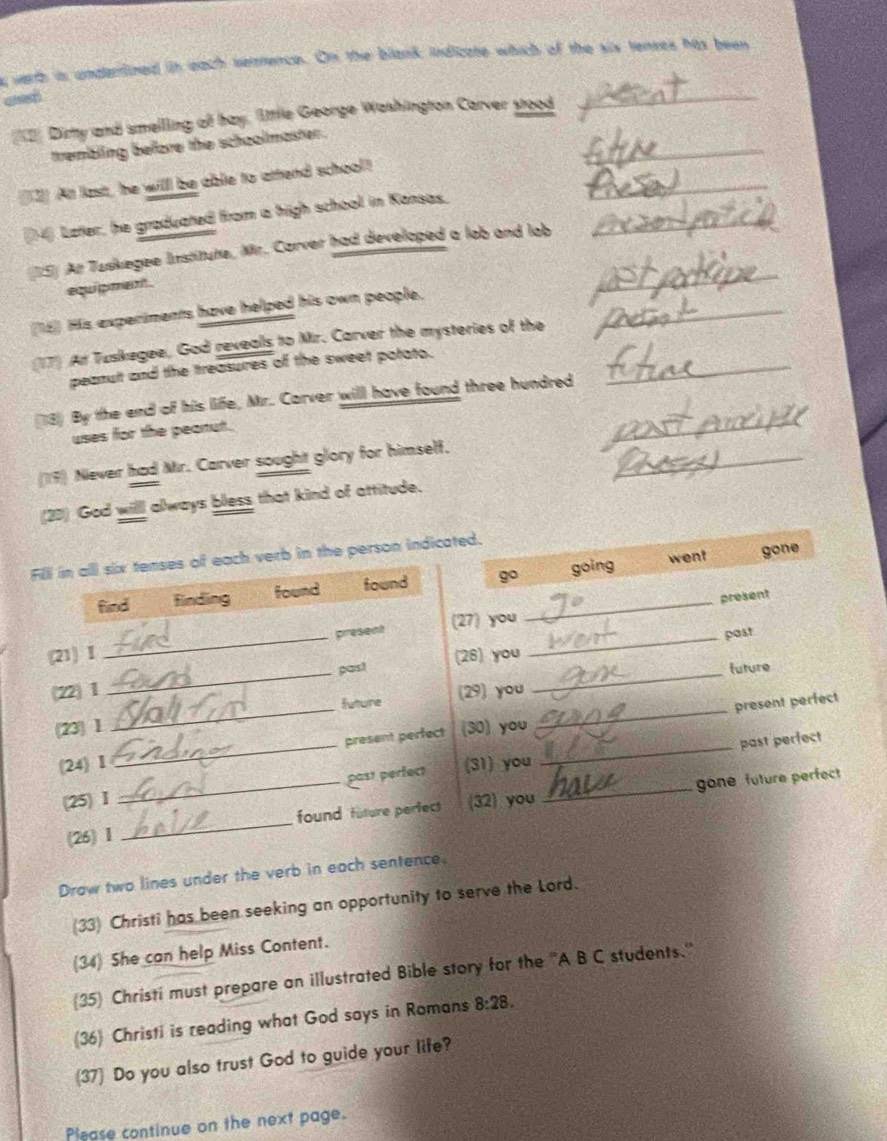 werth is underlined in each serence. On the blank indizate which of the six tenses his been
ad
_
__2 Dimy and smelling of hay, little George Washington Carver stood
_
trembling before the schoolmaster.
3]] Att last, he willl be able to attend school!
(14) Later, he graduated from a high school in Kansas,_
_
15) Ar Tuskegee Institute, Mr. Carver had developed a lab and lab
equipment .
_
_
(15) His experiments have helped his own people.
(17) An Tuskegee, God rexeals to Mr. Carver the mysteries of the
peanult and the treasures of the sweet potato.
(18) By the end of his life, Mr. Carver will have found three hundred
_
uses for the peanut.
_
_
(19) Niever had Mr. Carver sought glory for himself,
(23) God will always bless that kind of attitude.
went gone
Fili in alll six tenses of each verb in the person indicated.
find finding found found g _going
present
(21) I _present (27) you_
past
_
past (26) you
future
_
_
22| 1 (29) you
_
future
present perfect
23| 1 (30) you
(24) I _present perfect_
past perfect (31) you past perfect
(25) I (32) you
(26) 1_ _found future parfect _gone future perfect
Draw two lines under the verb in each sentence.
(33) Christi has been seeking an opportunity to serve the Lord.
(34) She can help Miss Content.
(35) Christi must prepare an illustrated Bible story for the ''A B C students.''
(36) Christi is reading what God says in Romans 8:28. 
(37) Do you also trust God to guide your life?
Please continue on the next page.