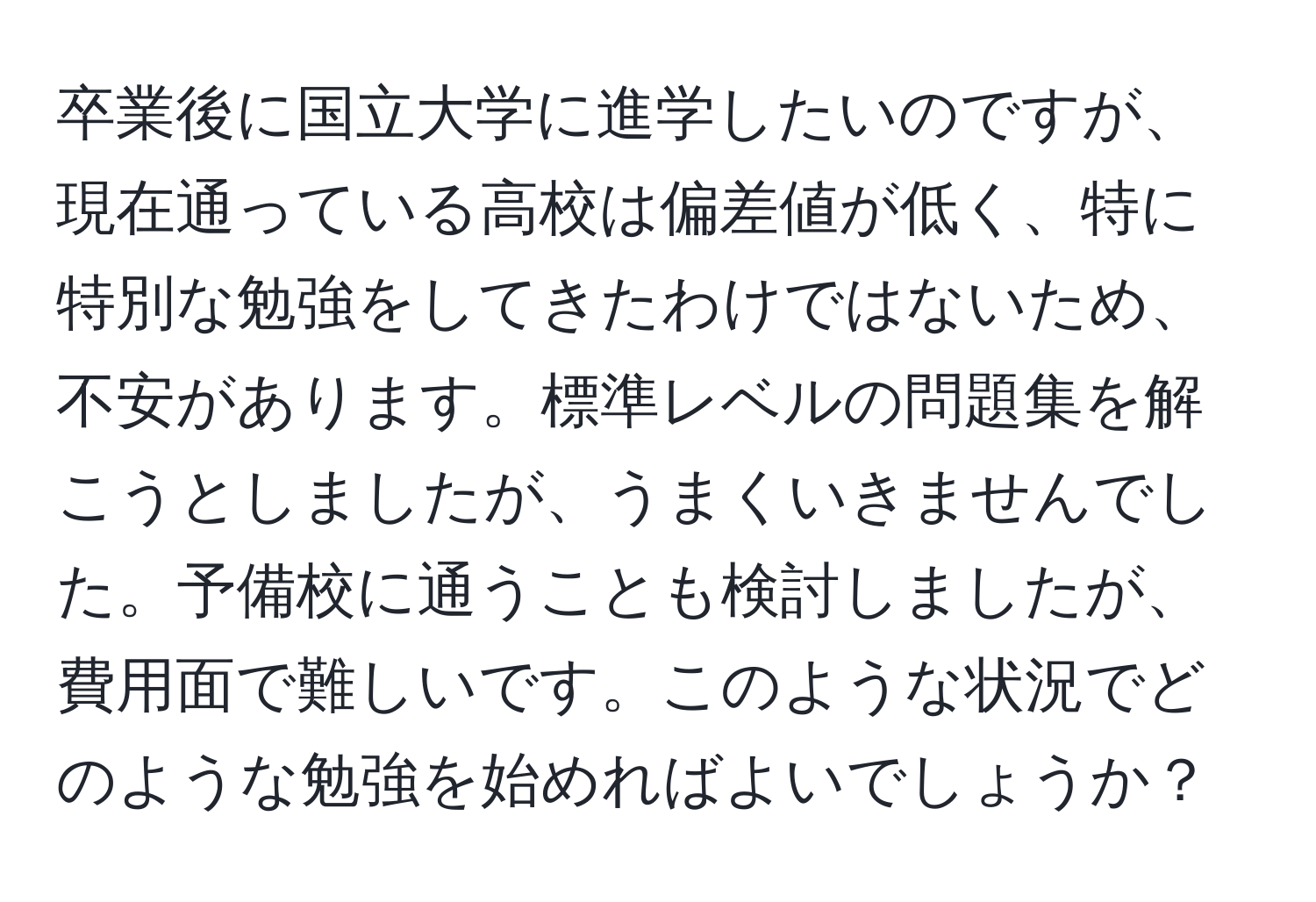 卒業後に国立大学に進学したいのですが、現在通っている高校は偏差値が低く、特に特別な勉強をしてきたわけではないため、不安があります。標準レベルの問題集を解こうとしましたが、うまくいきませんでした。予備校に通うことも検討しましたが、費用面で難しいです。このような状況でどのような勉強を始めればよいでしょうか？