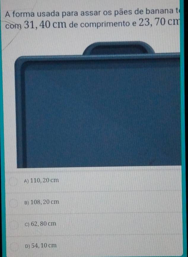 A forma usada para assar os pães de banana te
com 31, 40 cm de comprimento e 23, 70 cm
A) 110, 20 cm
в) 108, 20 cm
c) 62, 80 cm
D) 54, 10 cm