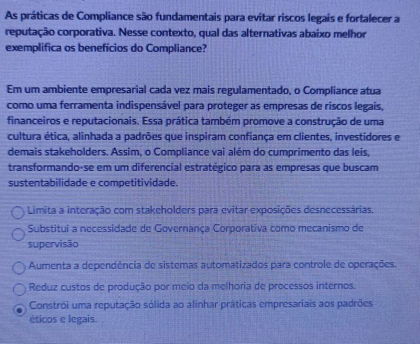 As práticas de Compliance são fundamentais para evitar riscos legais e fortalecer a
reputação corporativa. Nesse contexto, qual das alternativas abaixo melhor
exemplifica os beneficios do Compliance?
Em um ambiente empresarial cada vez mais regulamentado, o Compliance atua
como uma ferramenta indispensável para proteger as empresas de riscos legais,
financeiros e reputacionais. Essa prática também promove a construção de uma
cultura ética, alinhada a padrões que inspiram confiança em clientes, investidores e
demais stakeholders. Assim, o Compliance vai além do cumprimento das leis,
transformando-se em um diferencial estratégico para as empresas que buscam
sustentabilidade e competitividade.
Limita a interação com stakeholders para evitar exposições desnecessárias.
Substitui a necessidade de Governança Corporativa como mecanismo de
supervisão
Aumenta a dependência de sistemas automatizados para controle de operações.
Reduz custos de produção por meio da melhoria de processos internos.
Constrói uma reputação sólida ao alinhar práticas empresariais aos padrões
éticos e legais.