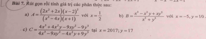 Rút gọn rồi tính giá trị các phân thức sau: 
a) A=frac (2x^2+2x)(x-2)^2(x^3-4x)(x+1) với x= 1/2  b) B= (x^3-x^2y+xy^2)/x^3+y^3  với x=-5, y=10. 
c) C= (4x^3+4x^2y-9xy^2-9y^3)/4x^3-9xy^2-4x^2y+9y^3  tại x=2017; y=17