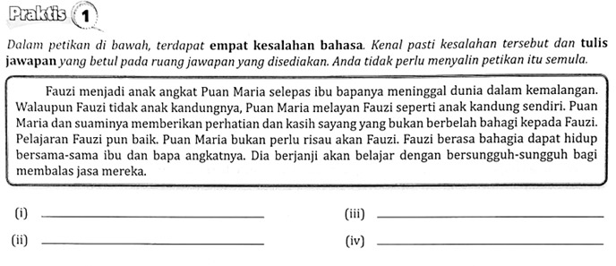 Praktis 
Dalam petikan di bawah, terdapat empat kesalahan bahasa. Kenal pasti kesalahan tersebut dan tulis 
jawapan yang betul pada ruang jawapan yang disediakan. Anda tidak perlu menyalin petikan itu semula. 
Fauzi menjadi anak angkat Puan Maria selepas ibu bapanya meninggal dunia dalam kemalangan. 
Walaupun Fauzi tidak anak kandungnya, Puan Maria melayan Fauzi seperti anak kandung sendiri. Puan 
Maria dan suaminya memberikan perhatian dan kasih sayang yang bukan berbelah bahagi kepada Fauzi. 
Pelajaran Fauzi pun baik. Puan Maria bukan perlu risau akan Fauzi. Fauzi berasa bahagia dapat hidup 
bersama-sama ibu dan bapa angkatnya. Dia berjanji akan belajar dengan bersungguh-sungguh bagi 
membalas jasa mereka. 
(i) _(iii)_ 
(ii) _(iv)_