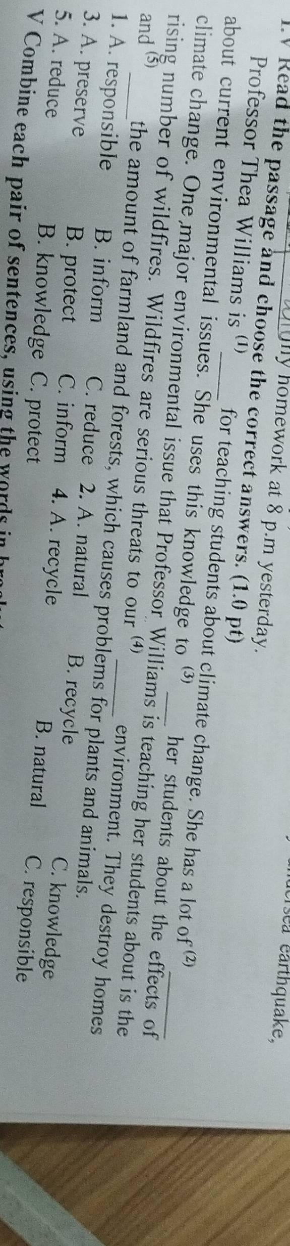 éerséa earthquake,
ny homework at 8 p.m yesterday.
V Read the passage and choose the correct answers. (1.0 pt)
Professor Thea Williams is (¹) for teaching students about climate change. She has a lot of (2)
about current environmental issues. She uses this knowledge to her students about the effects of
climate change. One major environmental issue that Professor Williams is teaching her students about is the
and (5)
rising number of wildfires. Wildfires are serious threats to our _environment. They destroy homes
the amount of farmland and forests, which causes problems for plants and animals.
1. A. responsible B. inform C. reduce 2. A. natural B. recycle
3. A. preserve B. protect C. inform 4. A. recycle B. natural C. responsible
C. knowledge
5. A. reduce B. knowledge C. protect
V Combine each pair of sentences, using the words in