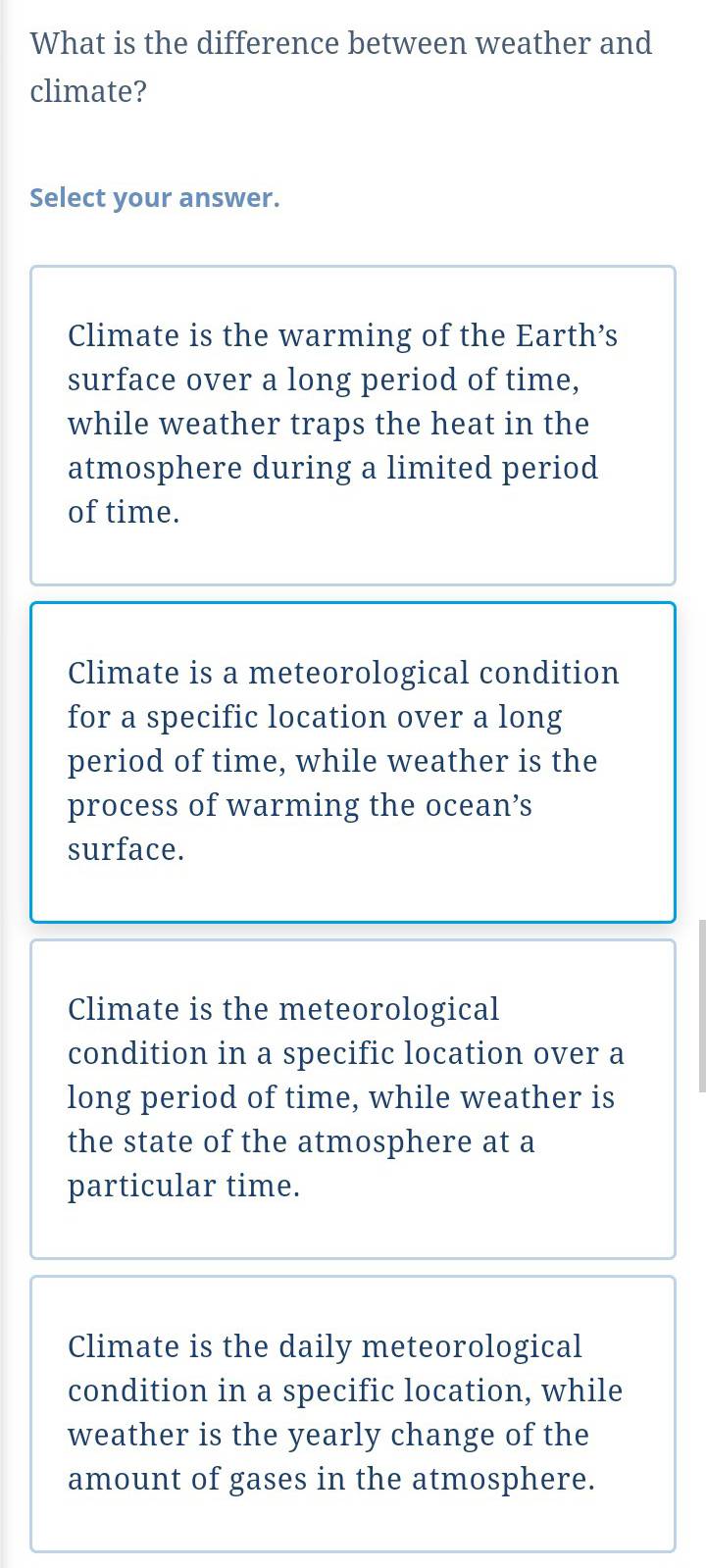 What is the difference between weather and
climate?
Select your answer.
Climate is the warming of the Earth’s
surface over a long period of time,
while weather traps the heat in the
atmosphere during a limited period
of time.
Climate is a meteorological condition
for a specific location over a long
period of time, while weather is the
process of warming the ocean’s
surface.
Climate is the meteorological
condition in a specific location over a
long period of time, while weather is
the state of the atmosphere at a
particular time.
Climate is the daily meteorological
condition in a specific location, while
weather is the yearly change of the
amount of gases in the atmosphere.