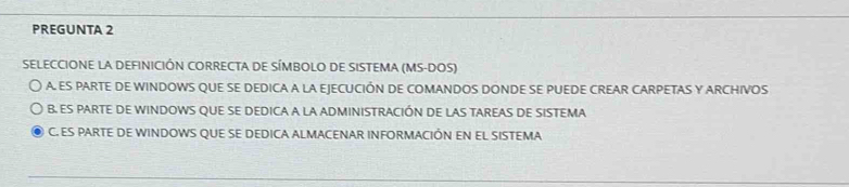 PREGUNTA 2
SELECCIONE LA DEFINICIÓN CORRECTA DE SÍMBOLO DE SISTEMA (MS-DOS)
A. ES PARTE DE WINDOWS QUE SE DEDICA A LA EJECUCIÓN DE COMANDOS DONDE SE PUEDE CREAR CARPETAS Y ARCHIVOS
B. ES PARTE DE WINDOWS QUE SE DEDICA A LA ADMINISTRACIÓN DE LAS TAREAS DE SISTEMA
C. ES PARTE DE WINDOWS QUE SE DEDICA ALMACENAR INFORMACIÓN EN EL SISTEMA
_