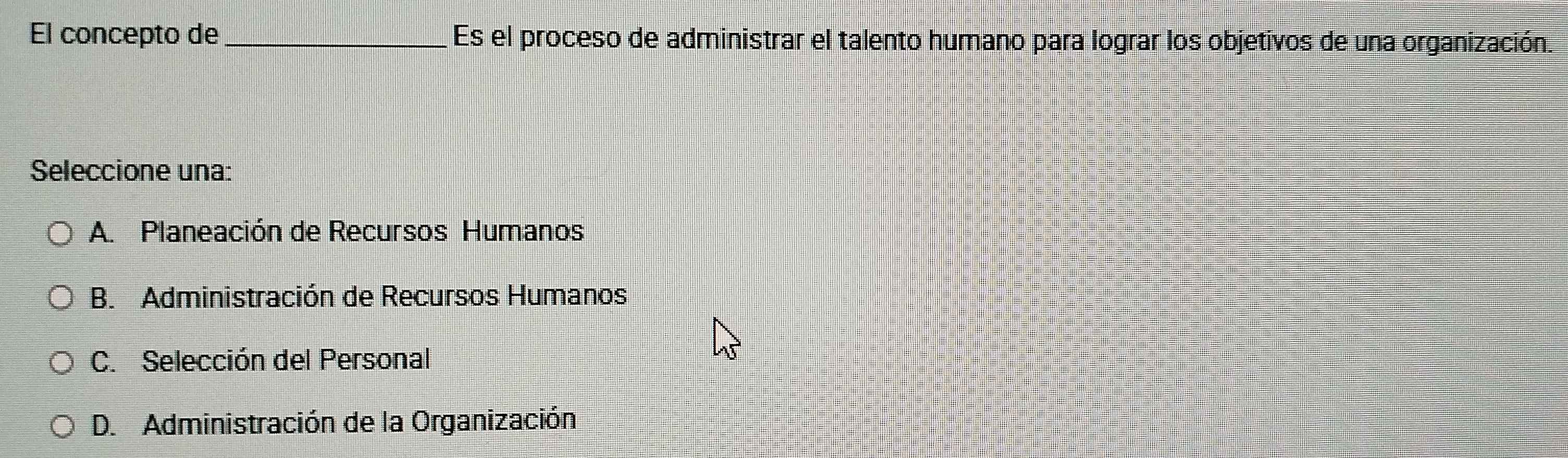 El concepto de_ Es el proceso de administrar el talento humano para lograr los objetivos de una organización.
Seleccione una:
A. Planeación de Recursos Humanos
B. Administración de Recursos Humanos
C. Selección del Personal
D. Administración de la Organización