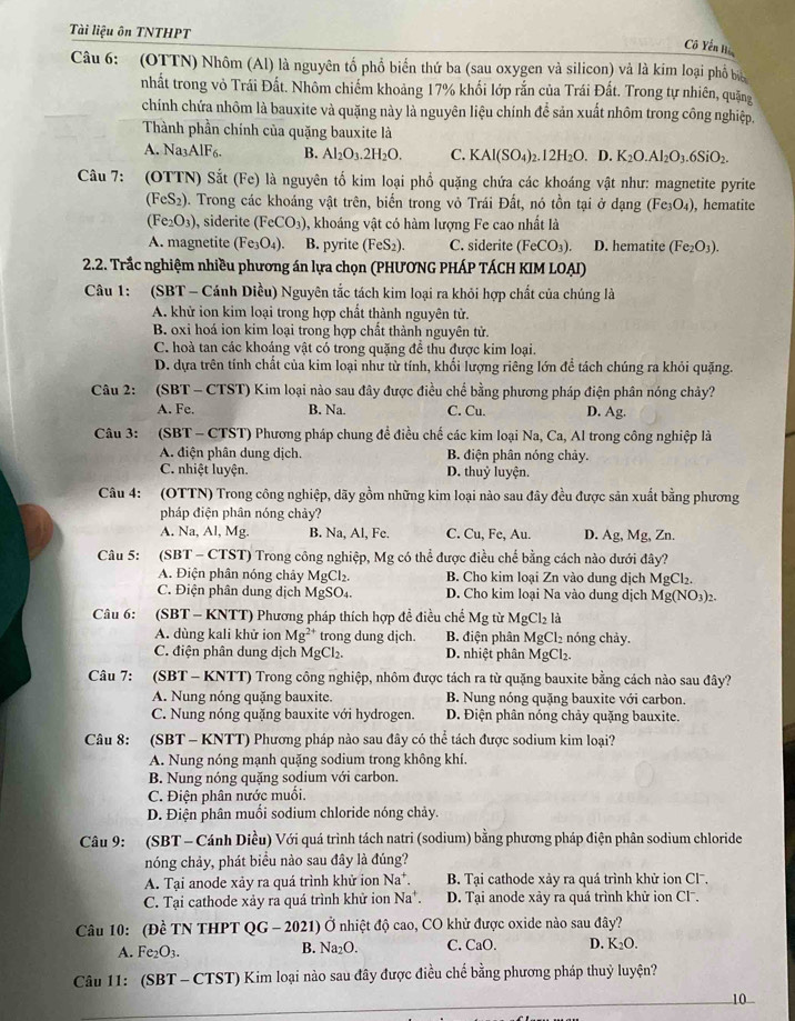 Tài liệu ôn TNTHPT
Cô Yên Hi
Câu 6: (OTTN) Nhôm (Al) là nguyên tổ phổ biến thứ ba (sau oxygen và silicon) và là kim loại phổ bi
nhất trong vỏ Trái Đất. Nhôm chiếm khoảng 17% khối lớp rắn của Trái Đất. Trong tự nhiên, quặng
chính chứa nhôm là bauxite và quặng này là nguyên liệu chính để sản xuất nhôm trong công nghiệp,
Thành phần chính của quặng bauxite là
A. Na_3AlF_6. B. Al_2O_3.2H_2O. C. KAl(SO_4)_2.12H_2O. D. K_2O.Al_2O_3.6SiO_2.
Câu 7: (OTTN) Sắt (Fe) là nguyên tố kim loại phổ quặng chứa các khoáng vật như: magnetite pyrite
(FeS_2) 0. Trong các khoáng vật trên, biến trong vỏ Trái Đất, nó tồn tại ở dạng (Fe_3O_4) , hematite
(Fe_2O_3) , siderite (FeCO_3) , khoáng vật có hàm lượng Fe cao nhất là
A. magnetite (Fe_3O_4). B. pyrite (FeS_2). C. siderite (FeCO_3). D. hematite (Fe_2O_3).
2.2. Trắc nghiệm nhiều phương án lựa chọn (PHƯONG PHÁP TÁCH KIM LOẠI)
Câu 1: (SBT - Cánh Diều) Nguyên tắc tách kim loại ra khỏi hợp chất của chúng là
A. khử ion kim loại trong hợp chất thành nguyên tử.
B. oxi hoá ion kim loại trong hợp chất thành nguyên tử.
C. hoà tan các khoáng vật có trong quặng để thu được kim loại.
D. dựa trên tính chất của kim loại như từ tính, khối lượng riêng lớn để tách chúng ra khỏi quặng.
Câu 2:  (SBT - CTST) Kim loại nào sau đây được điều chế bằng phương pháp điện phân nóng chảy?
A. Fe. B. Na. C. Cu. D. Ag.
Câu 3:   (SBT - CTST) Phương pháp chung đề điều chế các kim loại Na, Ca, Al trong công nghiệp là
A. diện phân dung dịch. B. điện phân nóng chảy.
C. nhiệt luyện. D. thuỷ luyện.
Câu 4: (OTTN) Trong công nghiệp, dãy gồm những kim loại nào sau đây đều được sản xuất bằng phương
pháp điện phân nóng chảy?
A. Na, Al, Mg. B. Na, Al, Fe. C. Cu, Fe, Au. D. Ag,Mg,Zn
Câu 5: SI BT - CTST) Trong công nghiệp, Mg có thể được điều chế bằng cách nào dưới đây?
A. Điện phân nóng chây MgCl_2. B. Cho kim loại Zn vào dung dịch MgCl_2.
C. Điện phân dung dịch MgSO₄. D. Cho kim loại Na vào dung dịch Mg(NO_3)_2.
Câu 6: (SBT- - KNTT) Phương pháp thích hợp đề điều chế Mg từ MgCl_2la
A. dùng kali khử ion Mg^(2+) trong dung djch.  B. điện phân AgCl_2 nóng chảy.
C. điện phân dung dịch MgCl_2. D. nhiệt phân MgCl₂.
Câu 7:  (SBT - KNTT) Trong công nghiệp, nhôm được tách ra từ quặng bauxite bằng cách nào sau đây?
A. Nung nóng quặng bauxite. B. Nung nóng quặng bauxite với carbon.
C. Nung nóng quặng bauxite với hydrogen. D. Điện phân nóng chảy quặng bauxite.
Câu 8: :(SBT - KNTT) Phương pháp nào sau đây có thể tách được sodium kim loại?
A. Nung nóng mạnh quặng sodium trong không khí.
B. Nung nóng quặng sodium với carbon.
C. Điện phân nước muối.
D. Điện phân muối sodium chloride nóng chảy.
Câu 9: (SBT - Cánh Diều) Với quá trình tách natri (sodium) bằng phương pháp điện phân sodium chloride
nóng chảy, phát biểu nào sau đây là đúng?
A. Tại anode xảy ra quá trình khử ion Na^+. B. Tại cathode xảy ra quá trình khử ion Cl.
C. Tại cathode xảy ra quá trình khử ion Na^+. D. Tại anode xày ra quá trình khử ion Cl-.
Câu 10: (Đề TN THPT QG-2021) * Ở nhiệt độ cao, CO khử được oxide nào sau đây?
A. Fe₂O3. B. Na_2O. C. CaO. D. K_2O.
Câu 11: (SBT - CTST) Kim loại nào sau đây được điều chế bằng phương pháp thuỷ luyện?
10